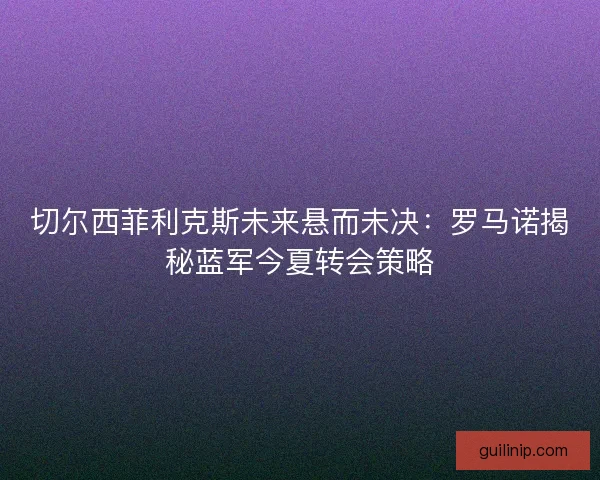 切尔西菲利克斯未来悬而未决：罗马诺揭秘蓝军今夏转会策略