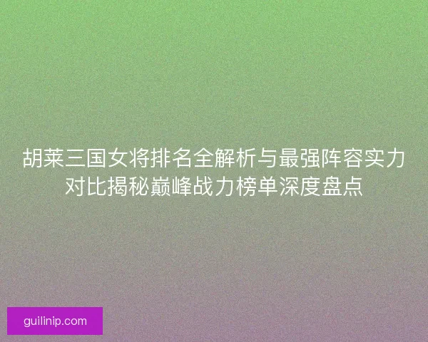 胡莱三国女将排名全解析与最强阵容实力对比揭秘巅峰战力榜单深度盘点